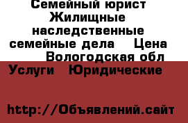 Семейный юрист. Жилищные, наследственные, семейные дела. › Цена ­ 500 - Вологодская обл. Услуги » Юридические   